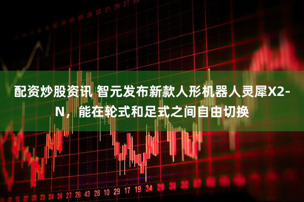 配资炒股资讯 智元发布新款人形机器人灵犀X2-N，能在轮式和足式之间自由切换