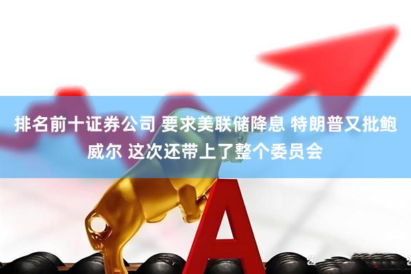 排名前十证券公司 要求美联储降息 特朗普又批鲍威尔 这次还带上了整个委员会