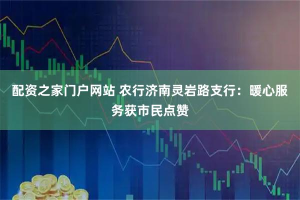配资之家门户网站 农行济南灵岩路支行：暖心服务获市民点赞