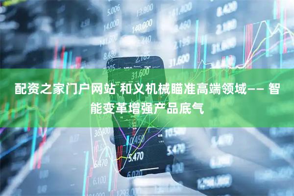 配资之家门户网站 和义机械瞄准高端领域—— 智能变革增强产品底气