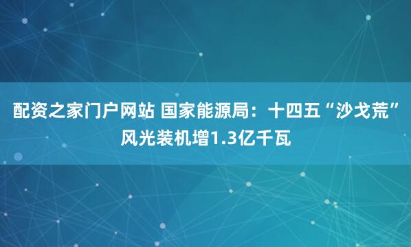 配资之家门户网站 国家能源局：十四五“沙戈荒”风光装机增1.3亿千瓦
