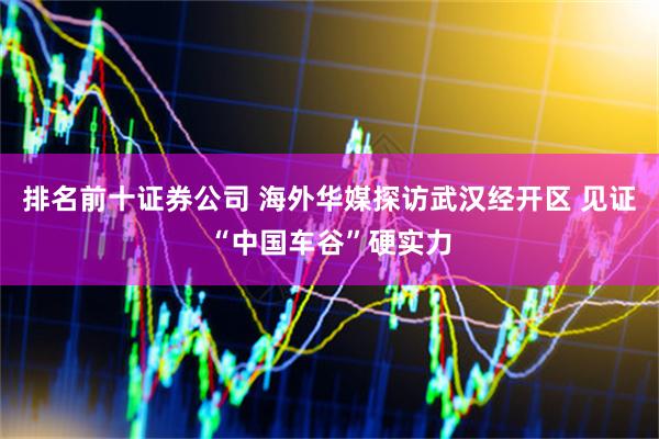 排名前十证券公司 海外华媒探访武汉经开区 见证“中国车谷”硬实力