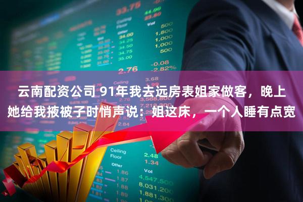 云南配资公司 91年我去远房表姐家做客，晚上她给我掖被子时悄声说：姐这床，一个人睡有点宽