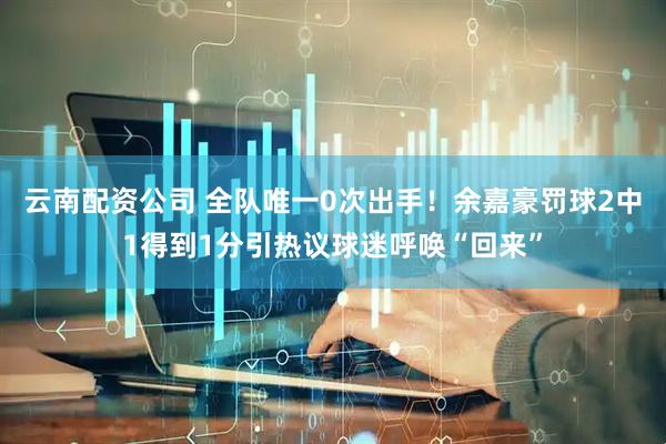 云南配资公司 全队唯一0次出手！余嘉豪罚球2中1得到1分引热议球迷呼唤“回来”