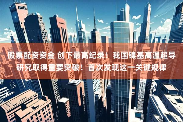 股票配资资金 创下最高纪录！我国镍基高温超导研究取得重要突破！首次发现这一关键规律