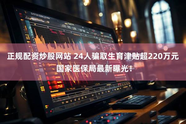 正规配资炒股网站 24人骗取生育津贴超220万元 国家医保局最新曝光！