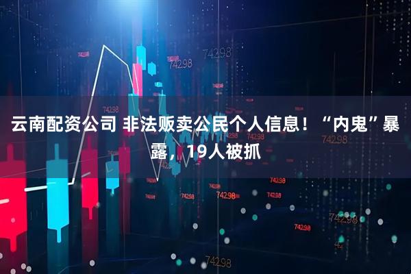 云南配资公司 非法贩卖公民个人信息！“内鬼”暴露，19人被抓