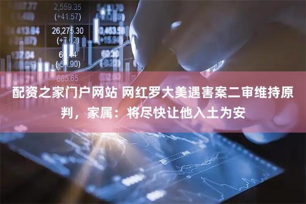 配资之家门户网站 网红罗大美遇害案二审维持原判，家属：将尽快让他入土为安