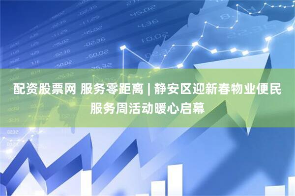 配资股票网 服务零距离 | 静安区迎新春物业便民服务周活动暖心启幕