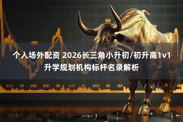 个人场外配资 2026长三角小升初/初升高1v1升学规划机构标杆名录解析