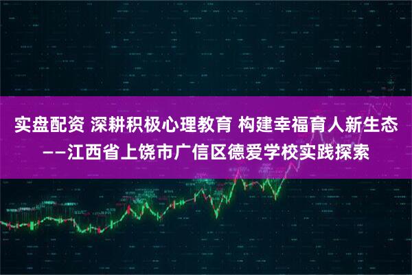 实盘配资 深耕积极心理教育 构建幸福育人新生态——江西省上饶市广信区德爱学校实践探索