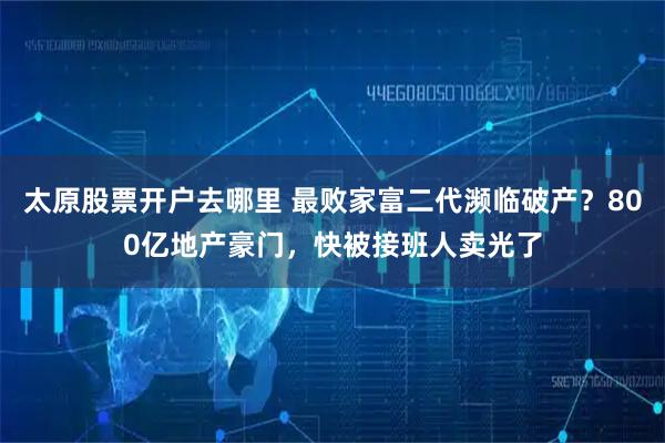 太原股票开户去哪里 最败家富二代濒临破产？800亿地产豪门，快被接班人卖光了