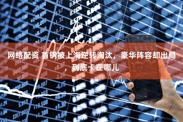 网络配资 首钢被上海逆转淘汰，豪华阵容却出局，到底卡在哪儿