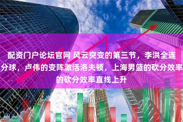 配资门户论坛官网 风云突变的第三节，李洪全连续三记三分球，卢伟的变阵激活洛夫顿，上海男篮的砍分效率直线上升
