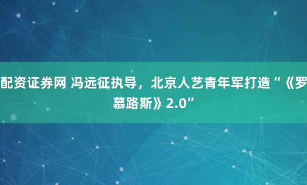 配资证券网 冯远征执导，北京人艺青年军打造“《罗慕路斯》2.0”
