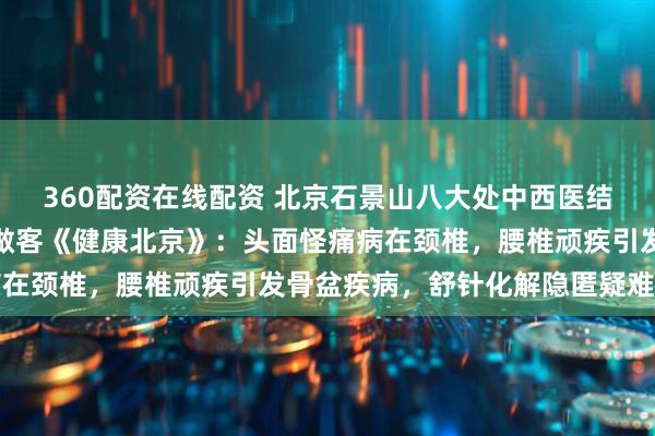 360配资在线配资 北京石景山八大处中西医结合医院骨伤专家包寿乾做客《健康北京》：头面怪痛病在颈椎，腰椎顽疾引发骨盆疾病，舒针化解隐匿疑难骨病